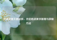 逆战觉醒主题皮肤，开启枪战美学新境与获取方法