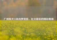 广州恒大VS米内罗竞技，比分背后的精彩集锦