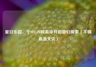 夏日乐园，于STEAM教育中开启奇幻探索（不惧高温天灾）