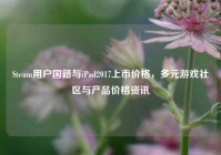 Steam用户国籍与iPad2017上市价格，多元游戏社区与产品价格资讯