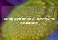 深度剖析英雄联盟封号原因，修改游戏客户端与公平竞技维护