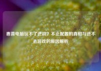 惠普电脑玩不了逆战？不止配置的真相与进不去游戏的原因解析