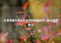 王者荣耀中啦啦声背后的歌曲探寻，感受竞技魅力