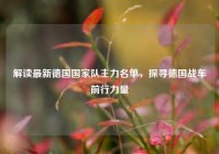 解读最新德国国家队主力名单，探寻德国战车前行力量