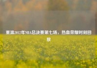 重温2012年NBA总决赛第七场，热血荣耀时刻回放