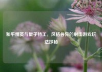 和平精英与量子特工，风格各异的射击游戏玩法探秘
