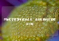 探秘和平精英车皮肤仓库，虚拟世界的绚丽座驾珍藏
