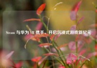 Steam 与华为 VR 携手，开启沉浸式游戏新纪元
