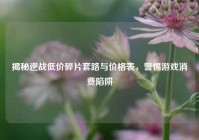 揭秘逆战低价碎片套路与价格表，警惕游戏消费陷阱