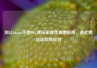 别让Steam不退DLC成玩家隐性消费陷阱，遇此情况该如何应对
