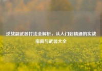 逆战副武器打法全解析，从入门到精通的实战指南与武器大全