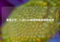 赛场之外，Uzi在CSGO领域的电竞精神绽放