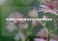 逆战畅玩电脑配置清单全方位解析与推荐