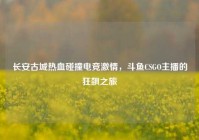 长安古城热血碰撞电竞激情，斗鱼CSGO主播的狂飙之旅