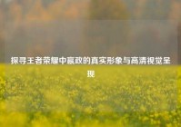 探寻王者荣耀中嬴政的真实形象与高清视觉呈现