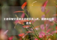 王者荣耀女英雄走进现实真人秀，震撼背后的意外