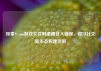 探索Steam游戏交互时遭遇登入错误，虚拟社交新生态构建受阻