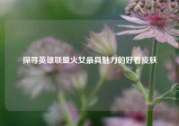 探寻英雄联盟火女最具魅力的好看皮肤