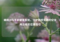 端游CF与手游健康系统，守护游戏乐趣的安全阀及相关位置指引