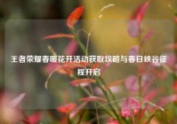 王者荣耀春暖花开活动获取攻略与春日峡谷征程开启