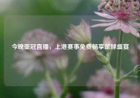 今晚亚冠直播，上港赛事免费畅享足球盛宴