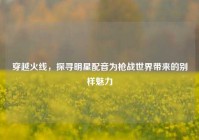 穿越火线，探寻明星配音为枪战世界带来的别样魅力