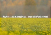 解决Steam延迟查看问题，原因剖析与应对策略