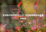 逆战账号密码登录不上？这份指南帮你快速排查解决