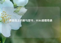 绝地岛上的爱与坚守，PUBG感情奇遇