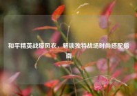 和平精英战壕风衣，解锁独特战场时尚搭配指南