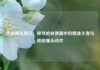 逆战爆头排行，探寻枪林弹雨中的精准王者与枪枪爆头动作