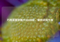 巧用英雄联盟小法Q技能，掌控战局节奏