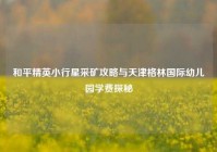 和平精英小行星采矿攻略与天津格林国际幼儿园学费探秘