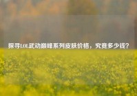 探寻LOL武动巅峰系列皮肤价格，究竟多少钱？