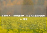 广州恒大1 - 3负全北现代，亚冠赛场暴露问题及5 - 1集锦