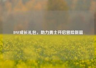 DNF成长礼包，助力勇士开启冒险新篇