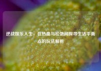 逆战娱乐人生，在热血与松弛间探寻生活平衡点的玩法解析