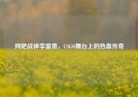 网吧战神李富贵，CSGO舞台上的热血传奇