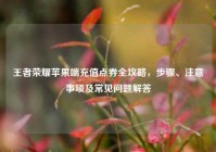 王者荣耀苹果端充值点券全攻略，步骤、注意事项及常见问题解答