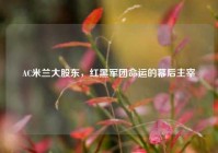 AC米兰大股东，红黑军团命运的幕后主宰