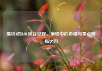 黑铁4的LOL峡谷征程，磨砺中的希望与零点败局之问
