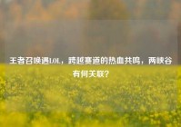 王者召唤遇LOL，跨越赛道的热血共鸣，两峡谷有何关联？