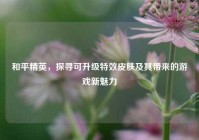 和平精英，探寻可升级特效皮肤及其带来的游戏新魅力