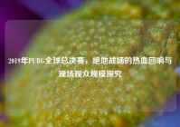 2019年PUBG全球总决赛，绝地战场的热血回响与现场观众规模探究