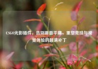 CSGO光影插件，告别画面平庸，重塑竞技与视觉体验的超清补丁