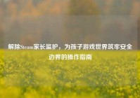解除Steam家长监护，为孩子游戏世界筑牢安全边界的操作指南