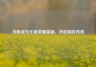 当我成为王者荣耀英雄，开启别样传奇