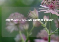林俊杰与LOL，音乐与电竞融合的关键词MV