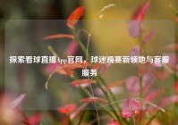 探索看球直播App官网，球迷观赛新领地与客服服务