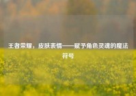 王者荣耀，皮肤表情——赋予角色灵魂的魔法符号